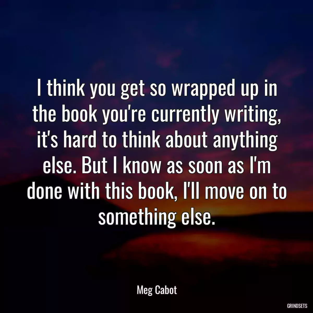 I think you get so wrapped up in the book you\'re currently writing, it\'s hard to think about anything else. But I know as soon as I\'m done with this book, I\'ll move on to something else.