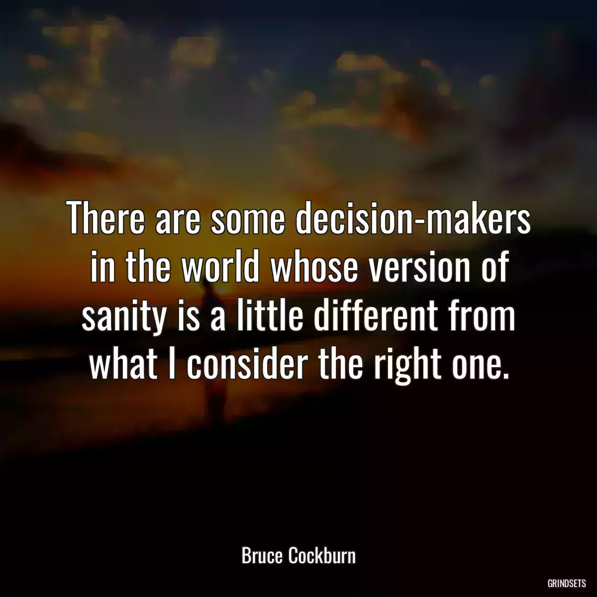 There are some decision-makers in the world whose version of sanity is a little different from what I consider the right one.