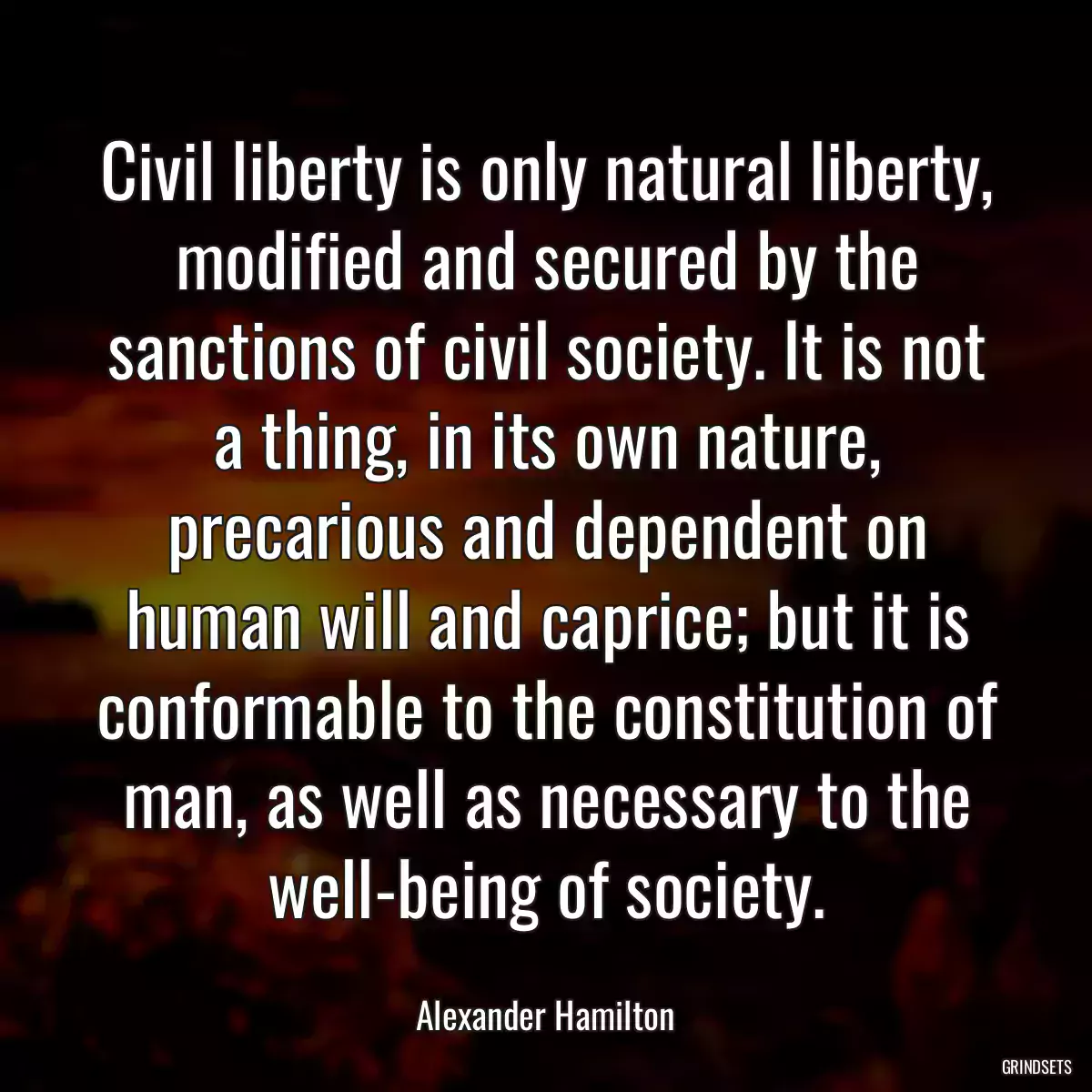 Civil liberty is only natural liberty, modified and secured by the sanctions of civil society. It is not a thing, in its own nature, precarious and dependent on human will and caprice; but it is conformable to the constitution of man, as well as necessary to the well-being of society.