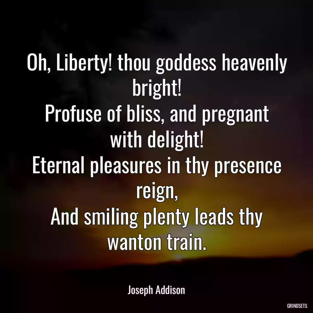 Oh, Liberty! thou goddess heavenly bright!
Profuse of bliss, and pregnant with delight!
Eternal pleasures in thy presence reign,
And smiling plenty leads thy wanton train.