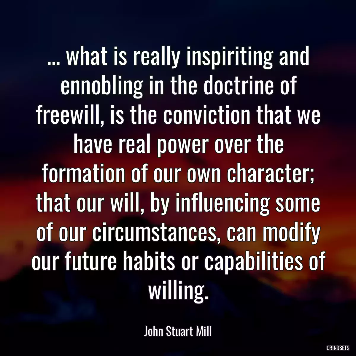 ... what is really inspiriting and ennobling in the doctrine of freewill, is the conviction that we have real power over the formation of our own character; that our will, by influencing some of our circumstances, can modify our future habits or capabilities of willing.