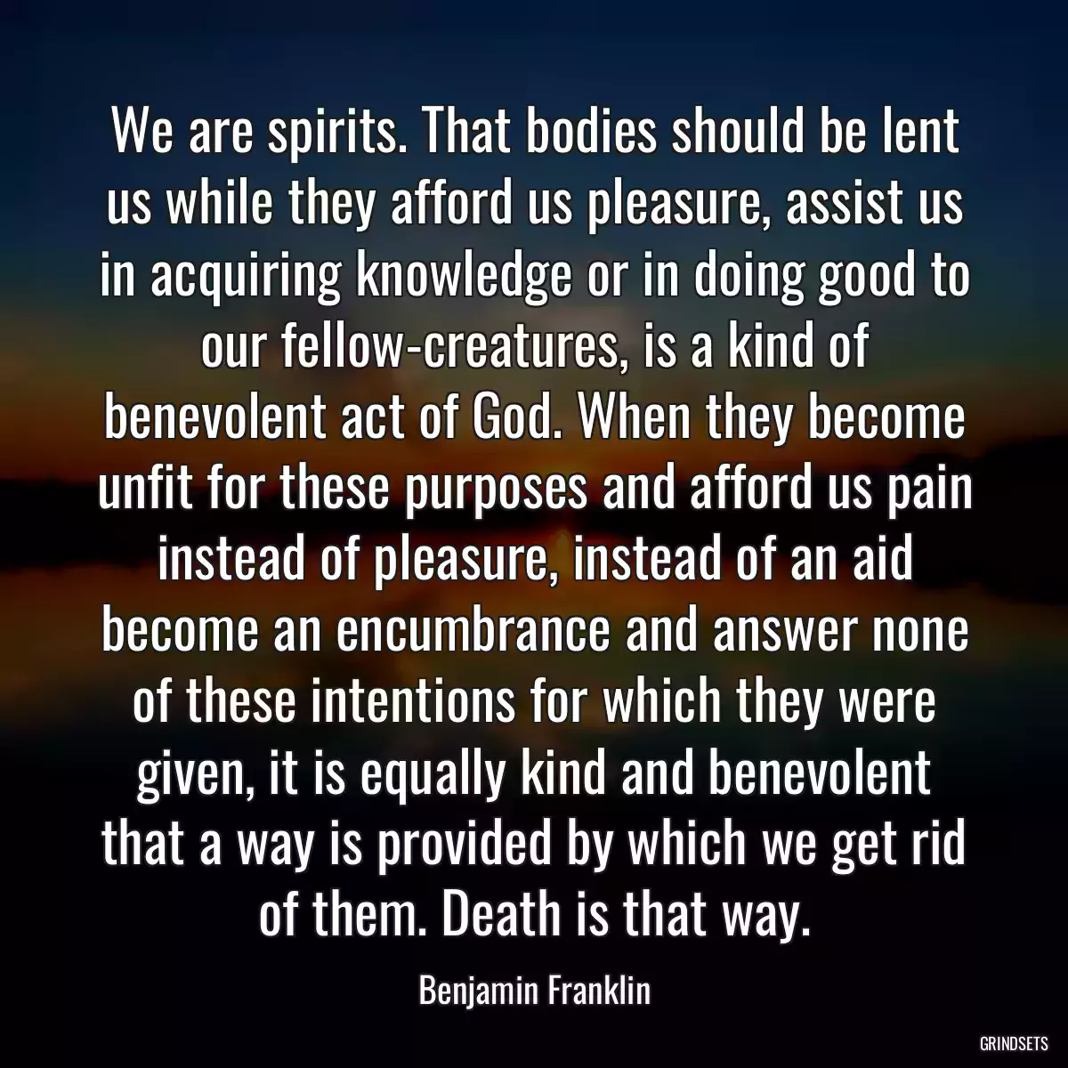 We are spirits. That bodies should be lent us while they afford us pleasure, assist us in acquiring knowledge or in doing good to our fellow-creatures, is a kind of benevolent act of God. When they become unfit for these purposes and afford us pain instead of pleasure, instead of an aid become an encumbrance and answer none of these intentions for which they were given, it is equally kind and benevolent that a way is provided by which we get rid of them. Death is that way.