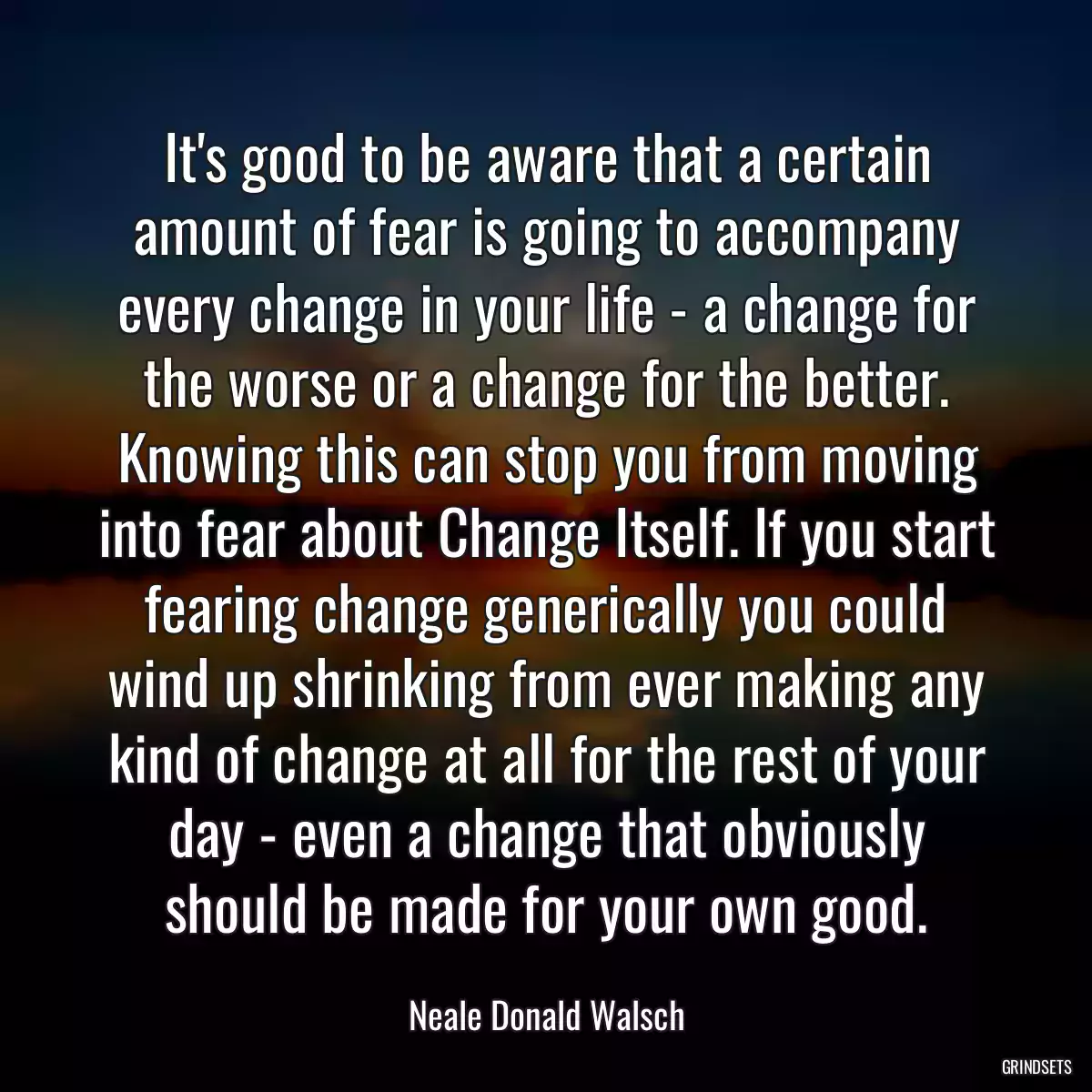 It\'s good to be aware that a certain amount of fear is going to accompany every change in your life - a change for the worse or a change for the better. Knowing this can stop you from moving into fear about Change Itself. If you start fearing change generically you could wind up shrinking from ever making any kind of change at all for the rest of your day - even a change that obviously should be made for your own good.