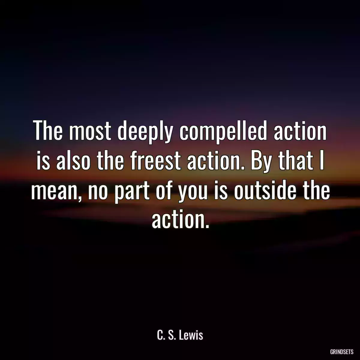 The most deeply compelled action is also the freest action. By that I mean, no part of you is outside the action.