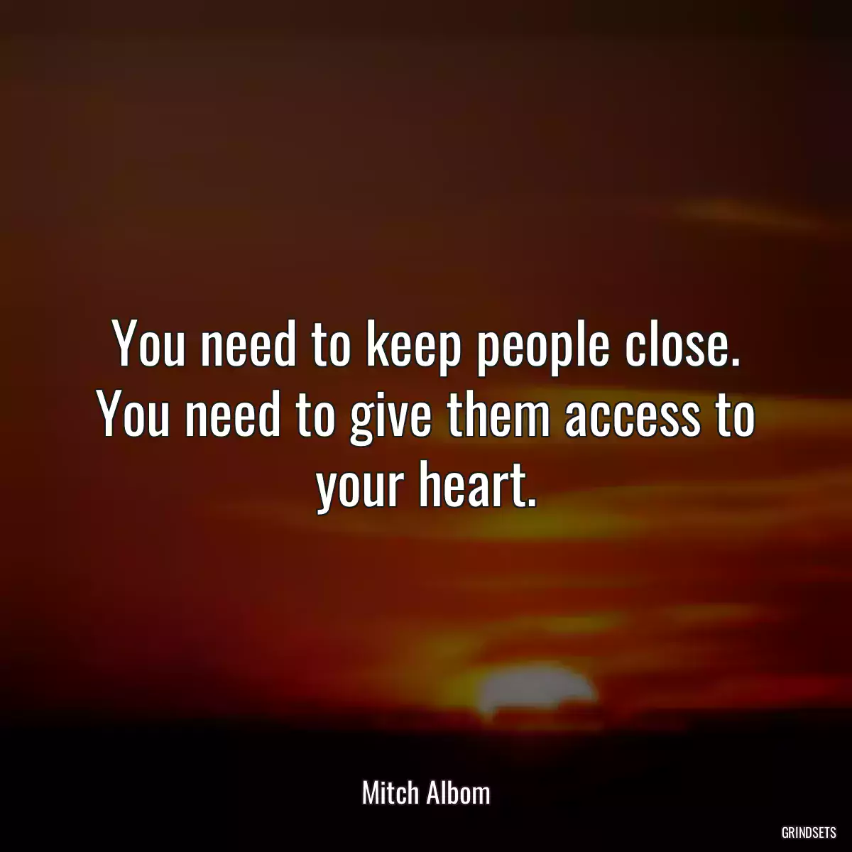 You need to keep people close. You need to give them access to your heart.
