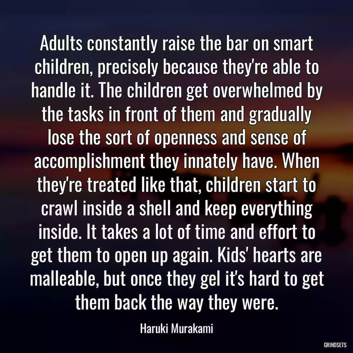 Adults constantly raise the bar on smart children, precisely because they\'re able to handle it. The children get overwhelmed by the tasks in front of them and gradually lose the sort of openness and sense of accomplishment they innately have. When they\'re treated like that, children start to crawl inside a shell and keep everything inside. It takes a lot of time and effort to get them to open up again. Kids\' hearts are malleable, but once they gel it\'s hard to get them back the way they were.