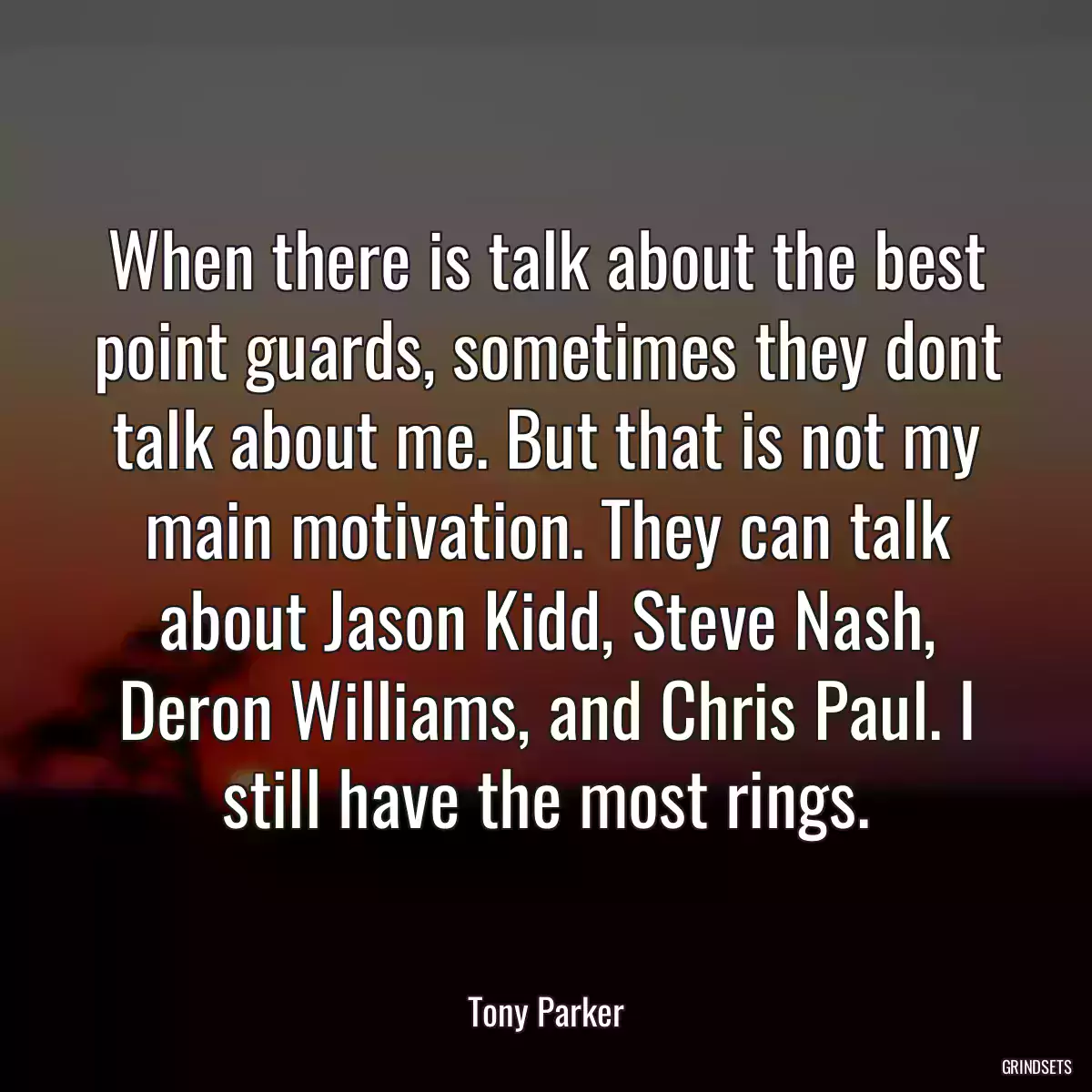 When there is talk about the best point guards, sometimes they dont talk about me. But that is not my main motivation. They can talk about Jason Kidd, Steve Nash, Deron Williams, and Chris Paul. I still have the most rings.