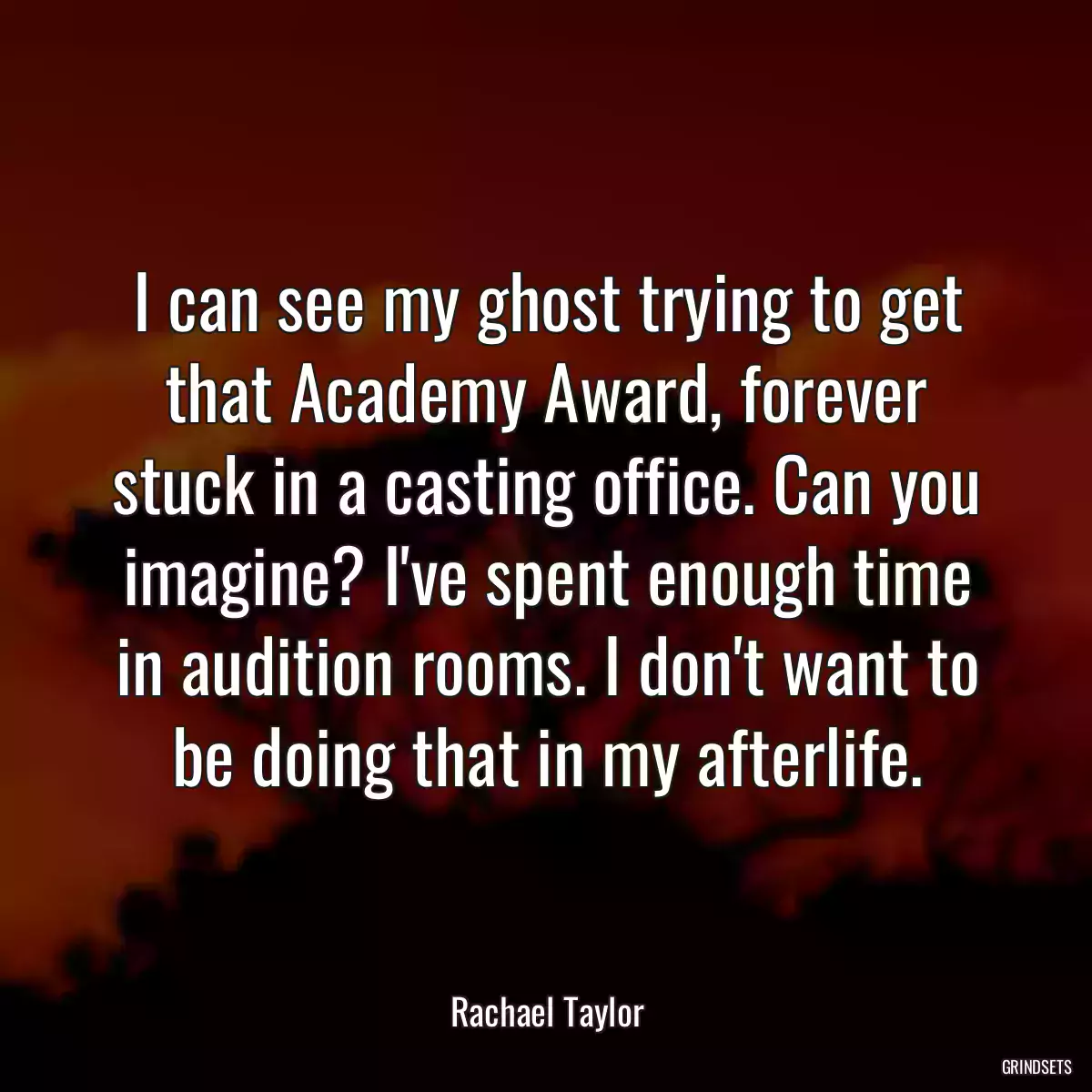 I can see my ghost trying to get that Academy Award, forever stuck in a casting office. Can you imagine? I\'ve spent enough time in audition rooms. I don\'t want to be doing that in my afterlife.