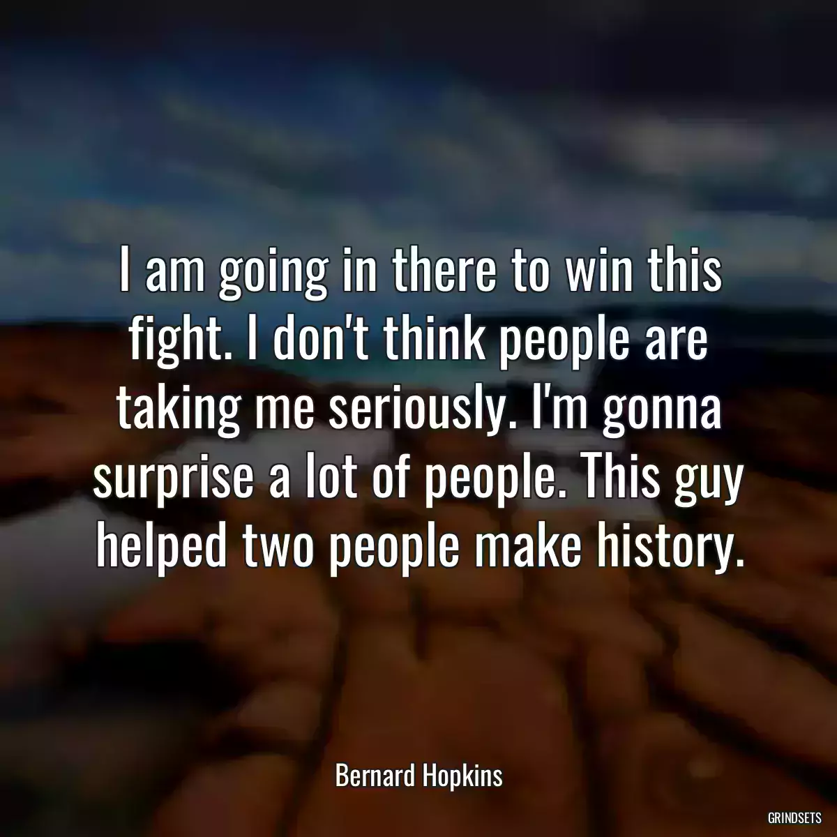 I am going in there to win this fight. I don\'t think people are taking me seriously. I\'m gonna surprise a lot of people. This guy helped two people make history.