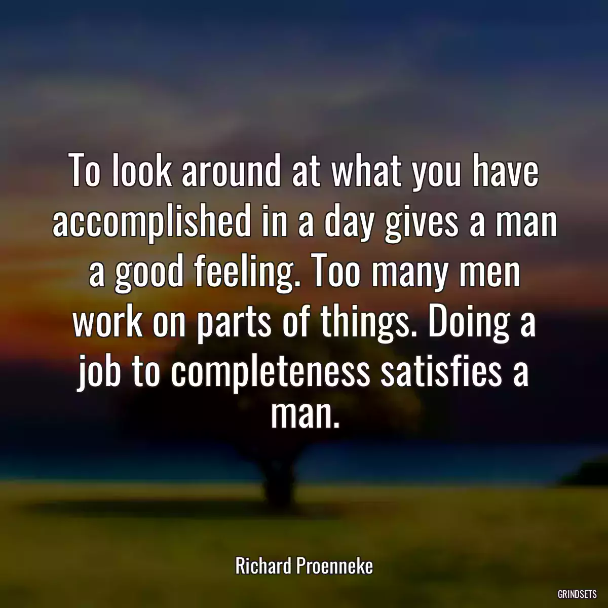 To look around at what you have accomplished in a day gives a man a good feeling. Too many men work on parts of things. Doing a job to completeness satisfies a man.