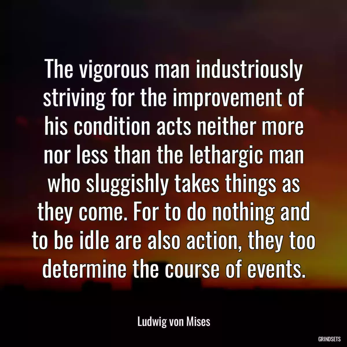 The vigorous man industriously striving for the improvement of his condition acts neither more nor less than the lethargic man who sluggishly takes things as they come. For to do nothing and to be idle are also action, they too determine the course of events.