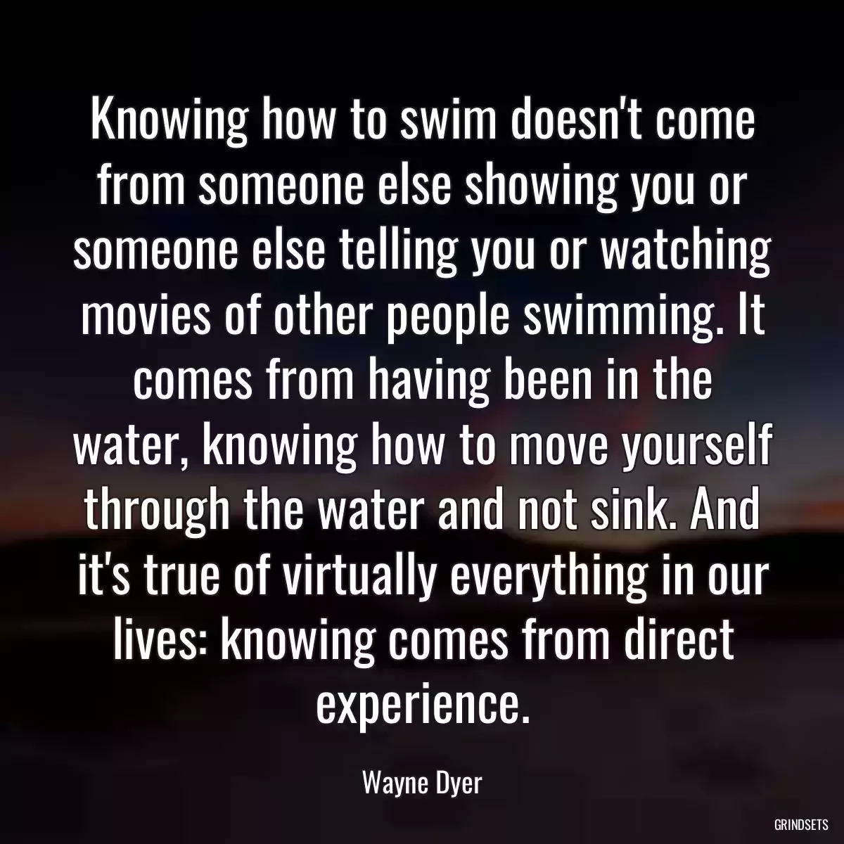 Knowing how to swim doesn\'t come from someone else showing you or someone else telling you or watching movies of other people swimming. It comes from having been in the water, knowing how to move yourself through the water and not sink. And it\'s true of virtually everything in our lives: knowing comes from direct experience.