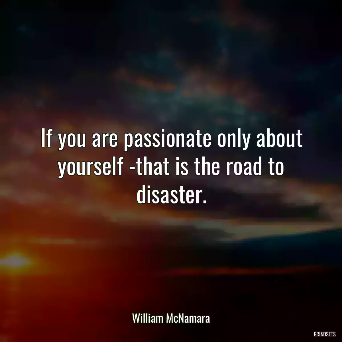 If you are passionate only about yourself -that is the road to disaster.