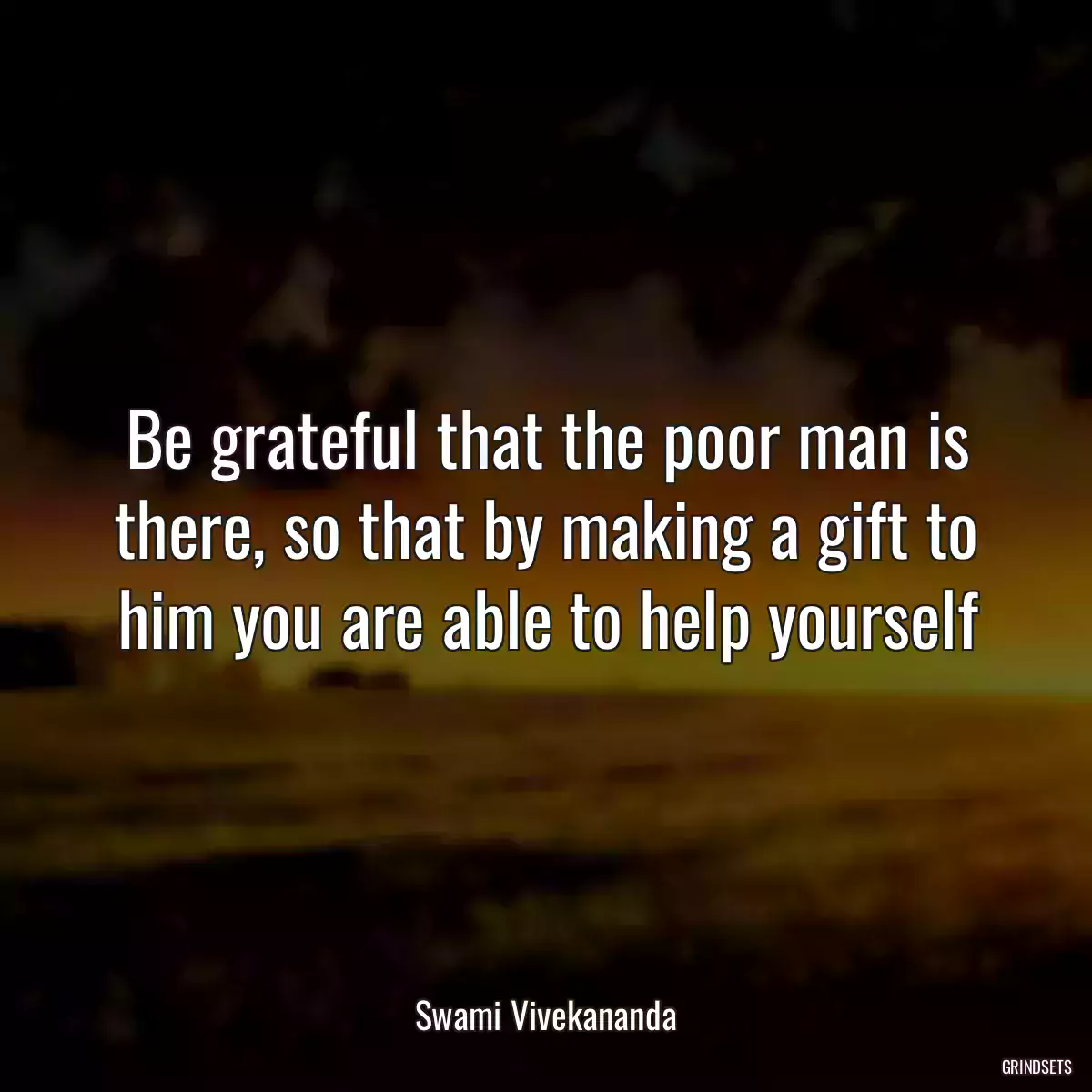 Be grateful that the poor man is there, so that by making a gift to him you are able to help yourself