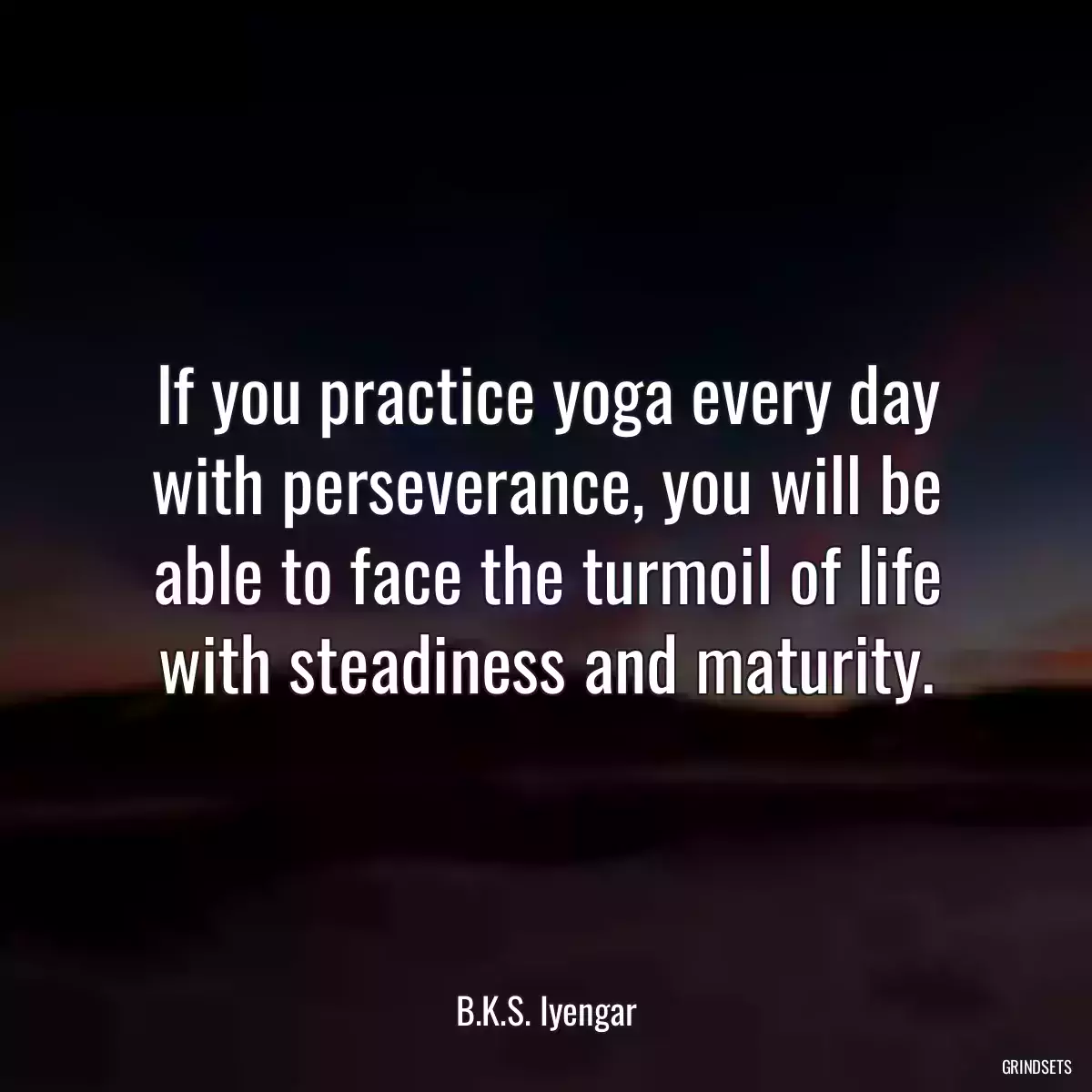 If you practice yoga every day with perseverance, you will be able to face the turmoil of life with steadiness and maturity.