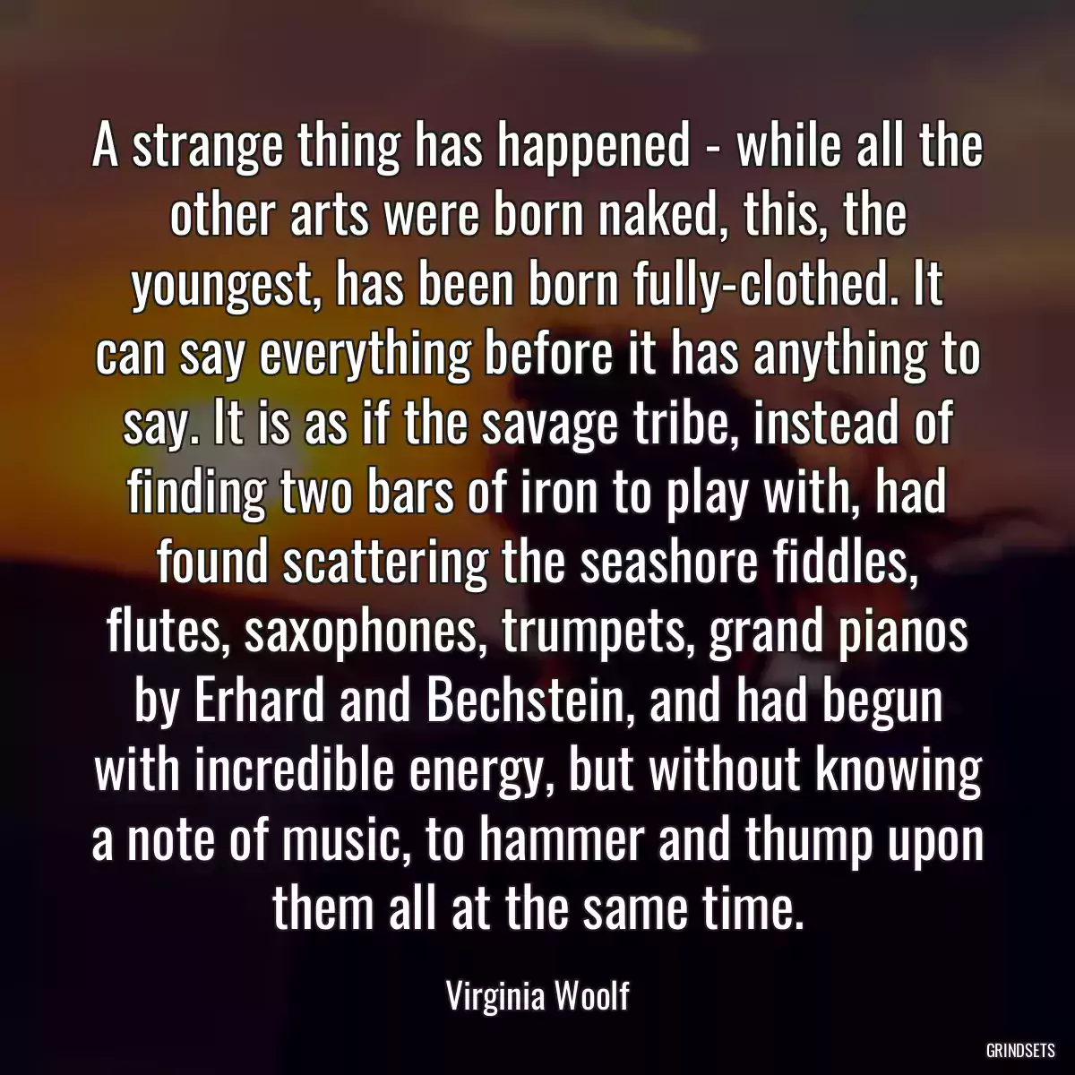 A strange thing has happened - while all the other arts were born naked, this, the youngest, has been born fully-clothed. It can say everything before it has anything to say. It is as if the savage tribe, instead of finding two bars of iron to play with, had found scattering the seashore fiddles, flutes, saxophones, trumpets, grand pianos by Erhard and Bechstein, and had begun with incredible energy, but without knowing a note of music, to hammer and thump upon them all at the same time.