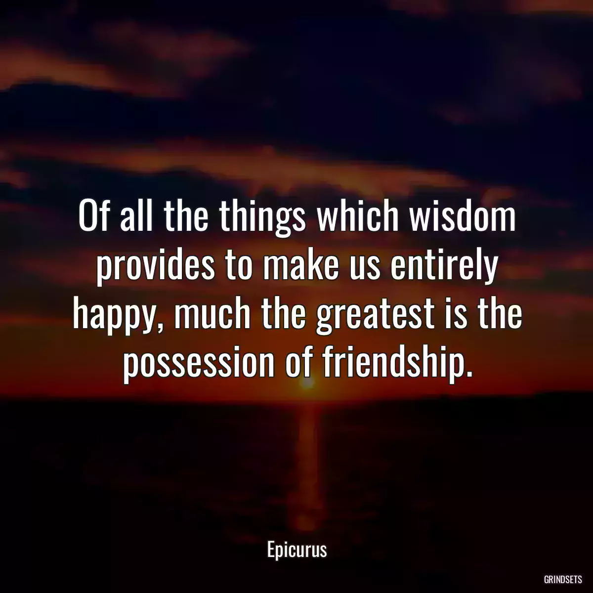 Of all the things which wisdom provides to make us entirely happy, much the greatest is the possession of friendship.