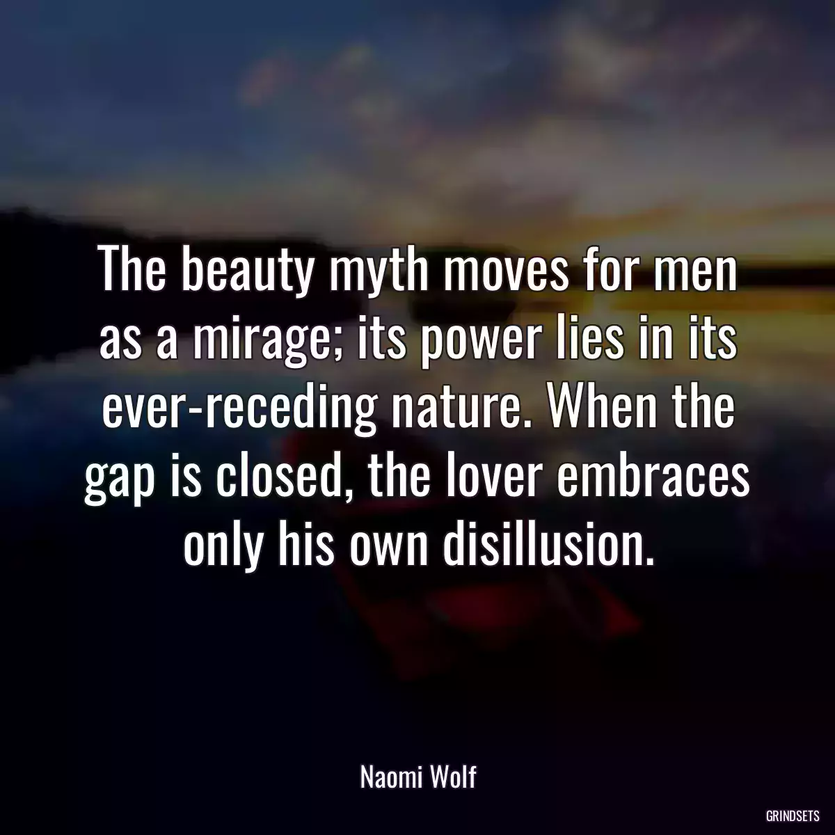 The beauty myth moves for men as a mirage; its power lies in its ever-receding nature. When the gap is closed, the lover embraces only his own disillusion.