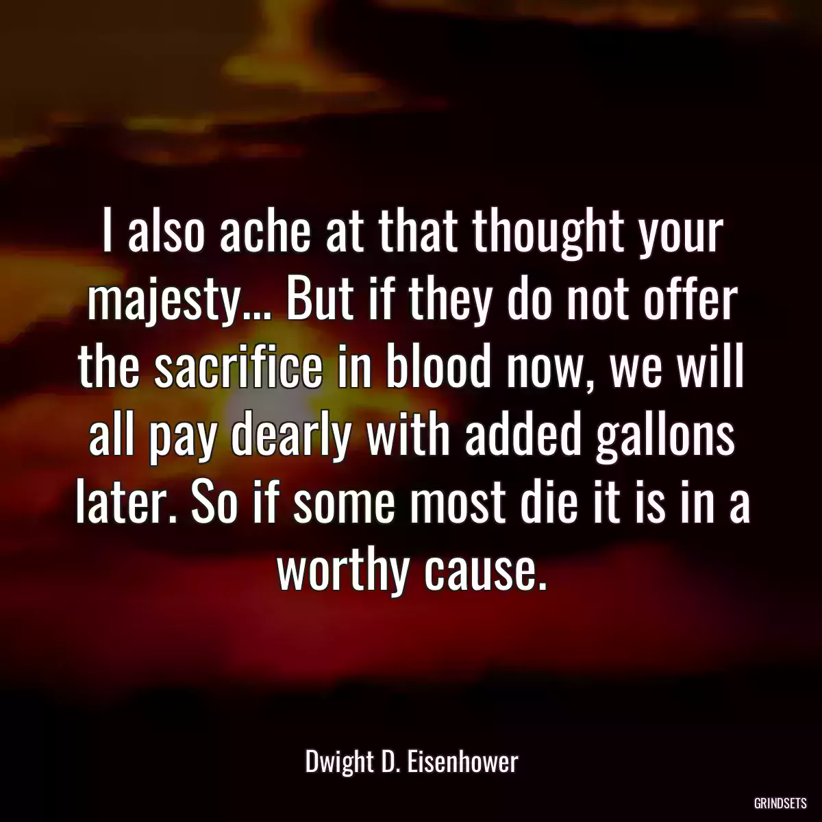 I also ache at that thought your majesty... But if they do not offer the sacrifice in blood now, we will all pay dearly with added gallons later. So if some most die it is in a worthy cause.