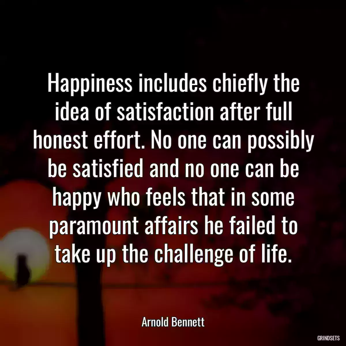 Happiness includes chiefly the idea of satisfaction after full honest effort. No one can possibly be satisfied and no one can be happy who feels that in some paramount affairs he failed to take up the challenge of life.