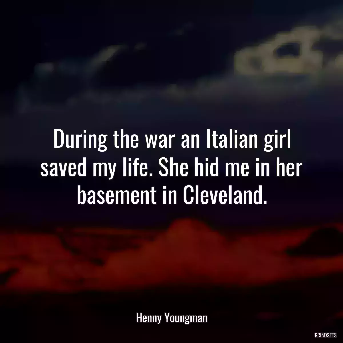 During the war an Italian girl saved my life. She hid me in her basement in Cleveland.