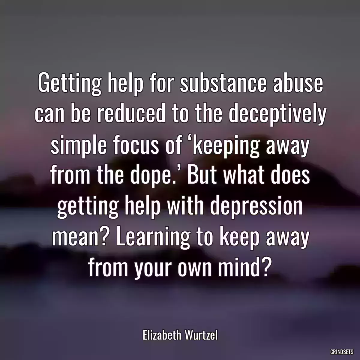 Getting help for substance abuse can be reduced to the deceptively simple focus of ‘keeping away from the dope.’ But what does getting help with depression mean? Learning to keep away from your own mind?