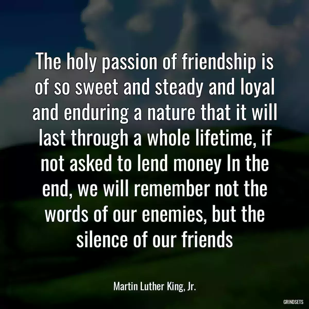 The holy passion of friendship is of so sweet and steady and loyal and enduring a nature that it will last through a whole lifetime, if not asked to lend money In the end, we will remember not the words of our enemies, but the silence of our friends