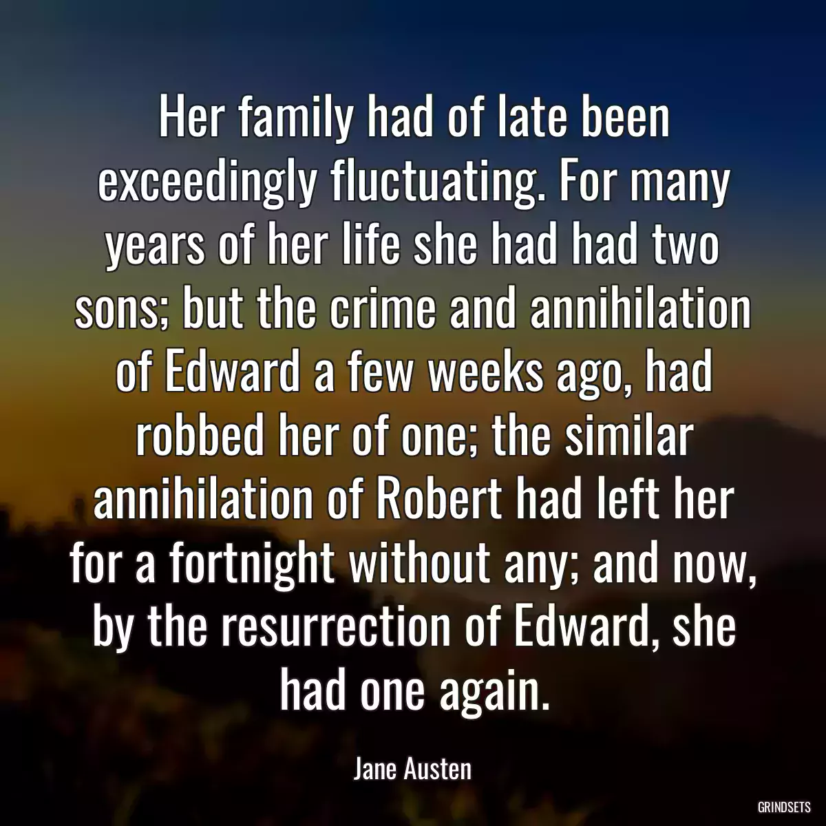 Her family had of late been exceedingly fluctuating. For many years of her life she had had two sons; but the crime and annihilation of Edward a few weeks ago, had robbed her of one; the similar annihilation of Robert had left her for a fortnight without any; and now, by the resurrection of Edward, she had one again.