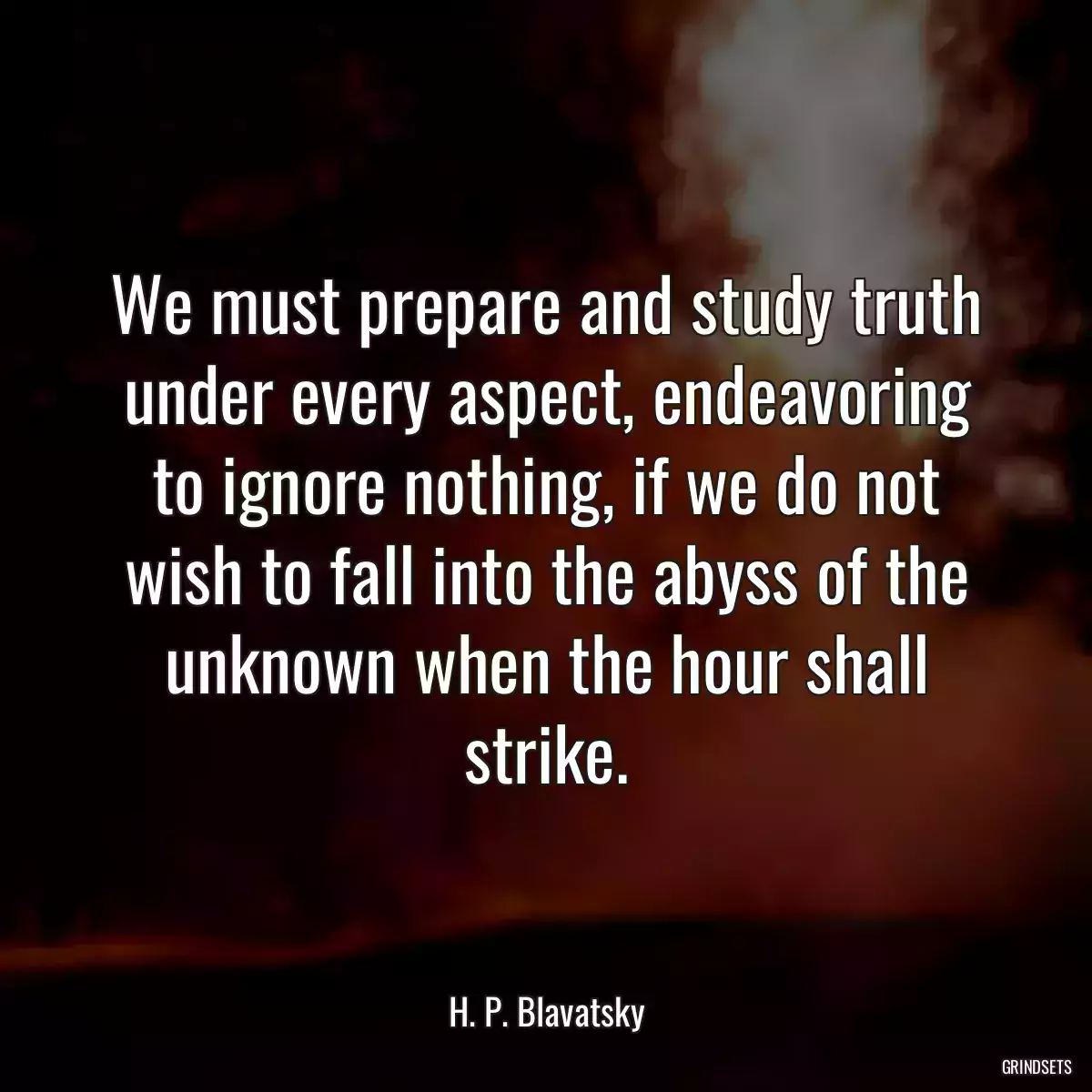 We must prepare and study truth under every aspect, endeavoring to ignore nothing, if we do not wish to fall into the abyss of the unknown when the hour shall strike.