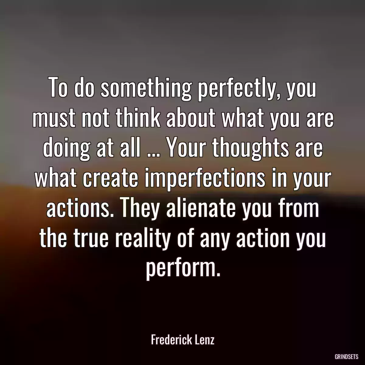 To do something perfectly, you must not think about what you are doing at all ... Your thoughts are what create imperfections in your actions. They alienate you from the true reality of any action you perform.