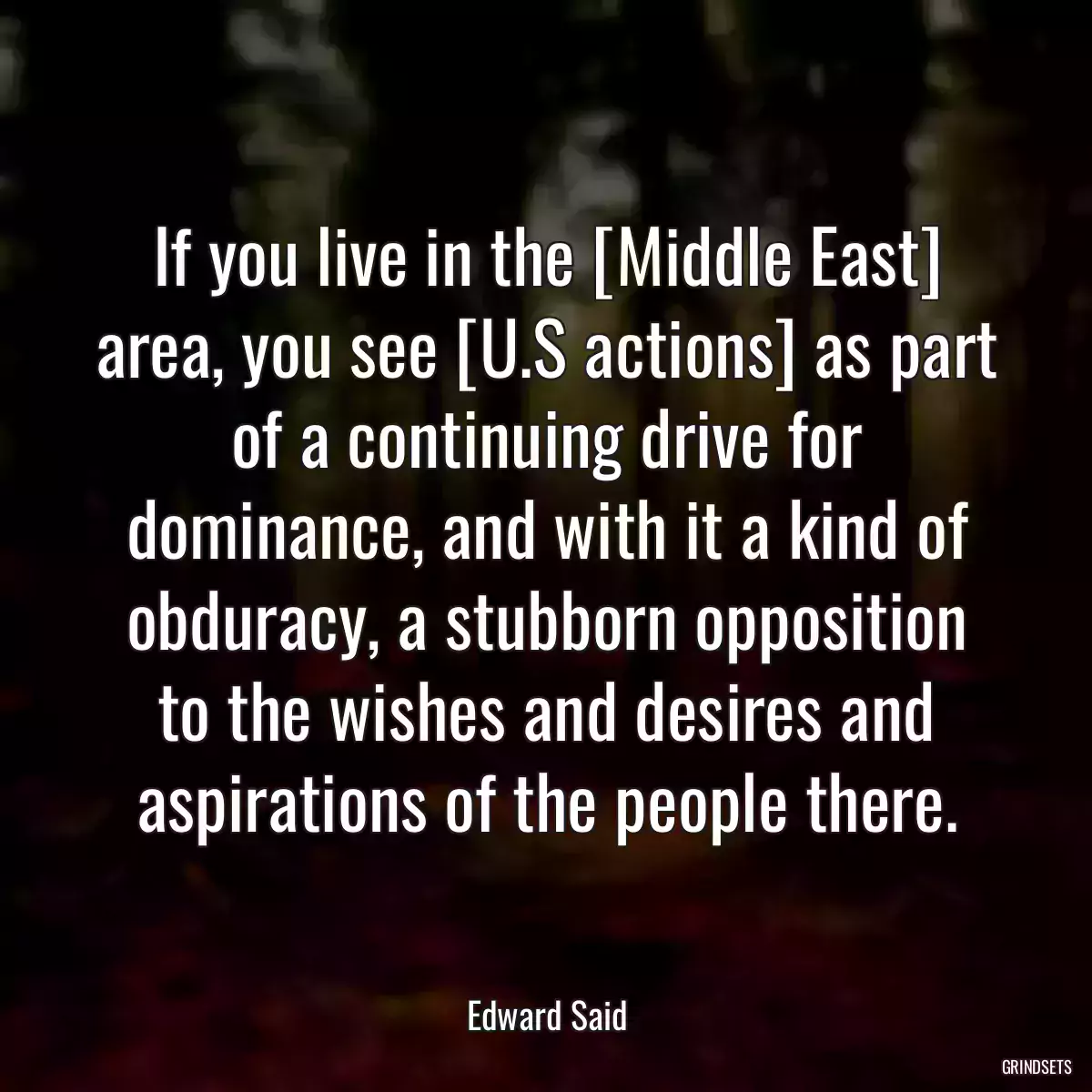 If you live in the [Middle East] area, you see [U.S actions] as part of a continuing drive for dominance, and with it a kind of obduracy, a stubborn opposition to the wishes and desires and aspirations of the people there.