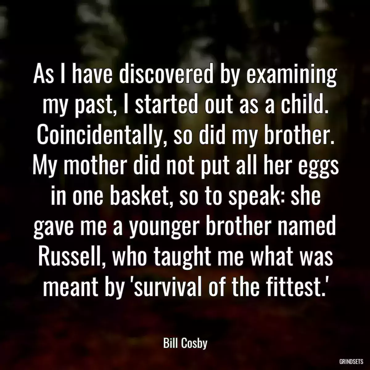 As I have discovered by examining my past, I started out as a child. Coincidentally, so did my brother. My mother did not put all her eggs in one basket, so to speak: she gave me a younger brother named Russell, who taught me what was meant by \'survival of the fittest.\'