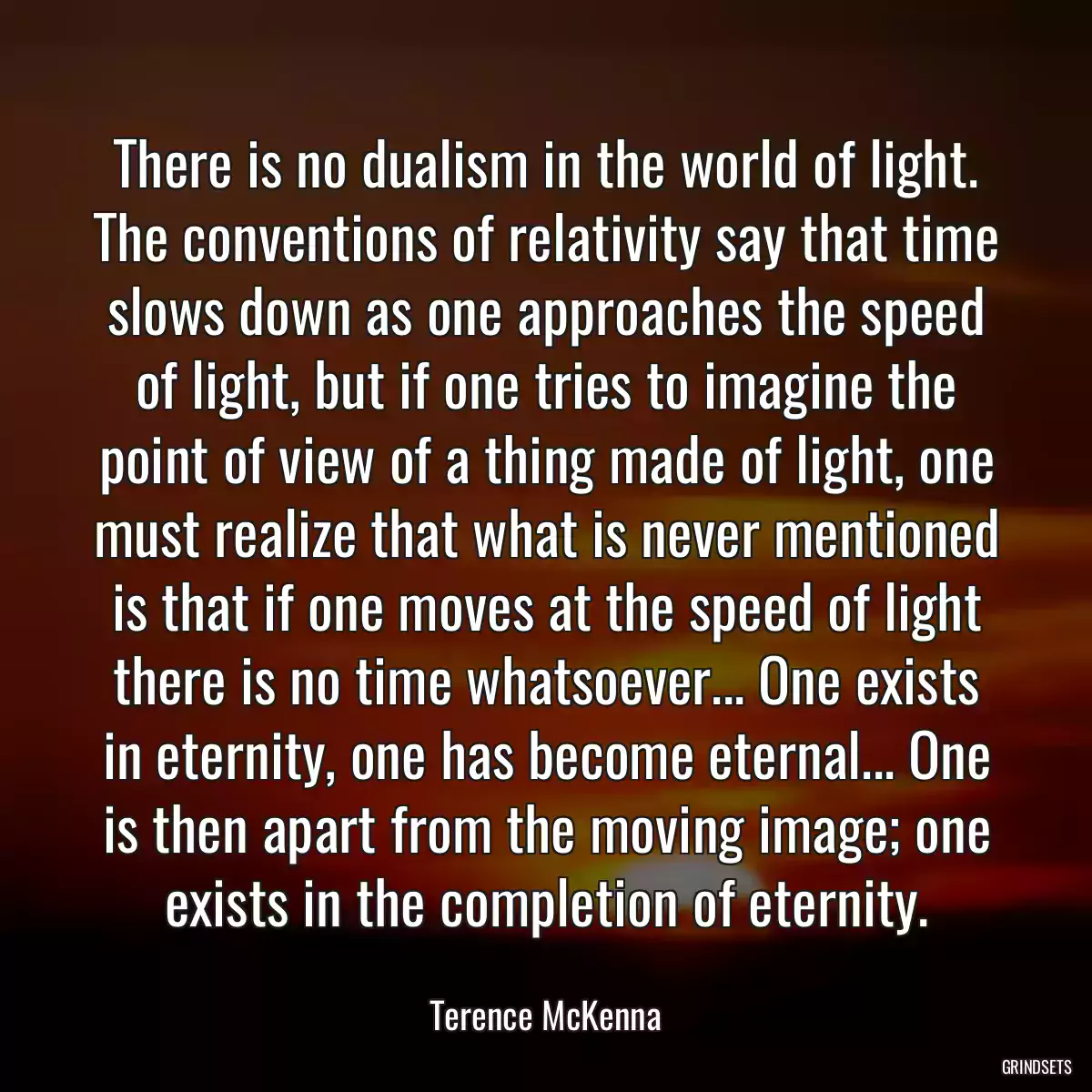 There is no dualism in the world of light. The conventions of relativity say that time slows down as one approaches the speed of light, but if one tries to imagine the point of view of a thing made of light, one must realize that what is never mentioned is that if one moves at the speed of light there is no time whatsoever... One exists in eternity, one has become eternal... One is then apart from the moving image; one exists in the completion of eternity.