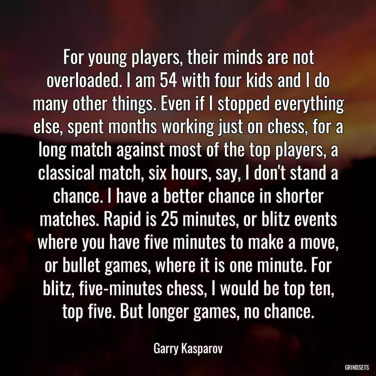 For young players, their minds are not overloaded. I am 54 with four kids and I do many other things. Even if I stopped everything else, spent months working just on chess, for a long match against most of the top players, a classical match, six hours, say, I don\'t stand a chance. I have a better chance in shorter matches. Rapid is 25 minutes, or blitz events where you have five minutes to make a move, or bullet games, where it is one minute. For blitz, five-minutes chess, I would be top ten, top five. But longer games, no chance.