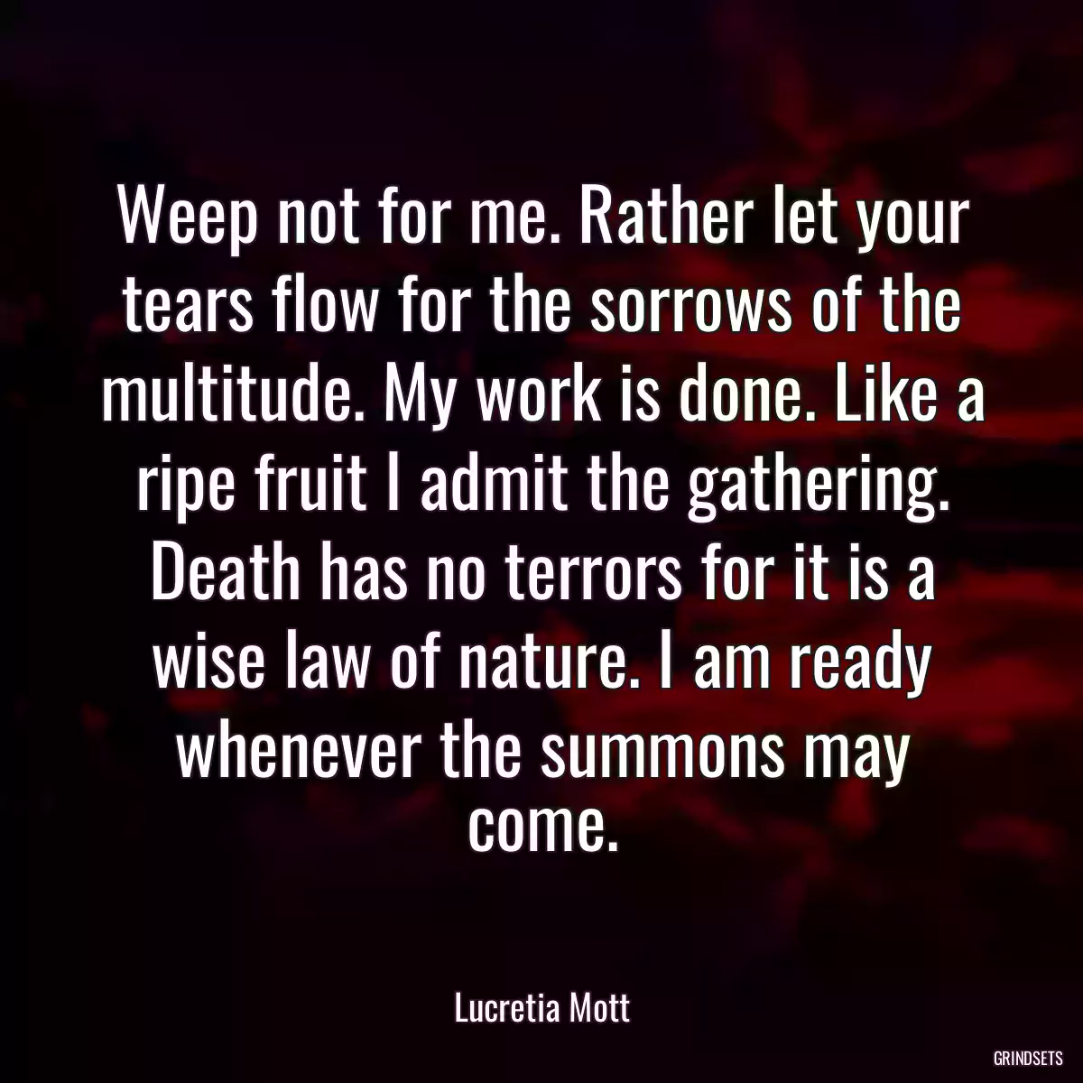 Weep not for me. Rather let your tears flow for the sorrows of the multitude. My work is done. Like a ripe fruit I admit the gathering. Death has no terrors for it is a wise law of nature. I am ready whenever the summons may come.