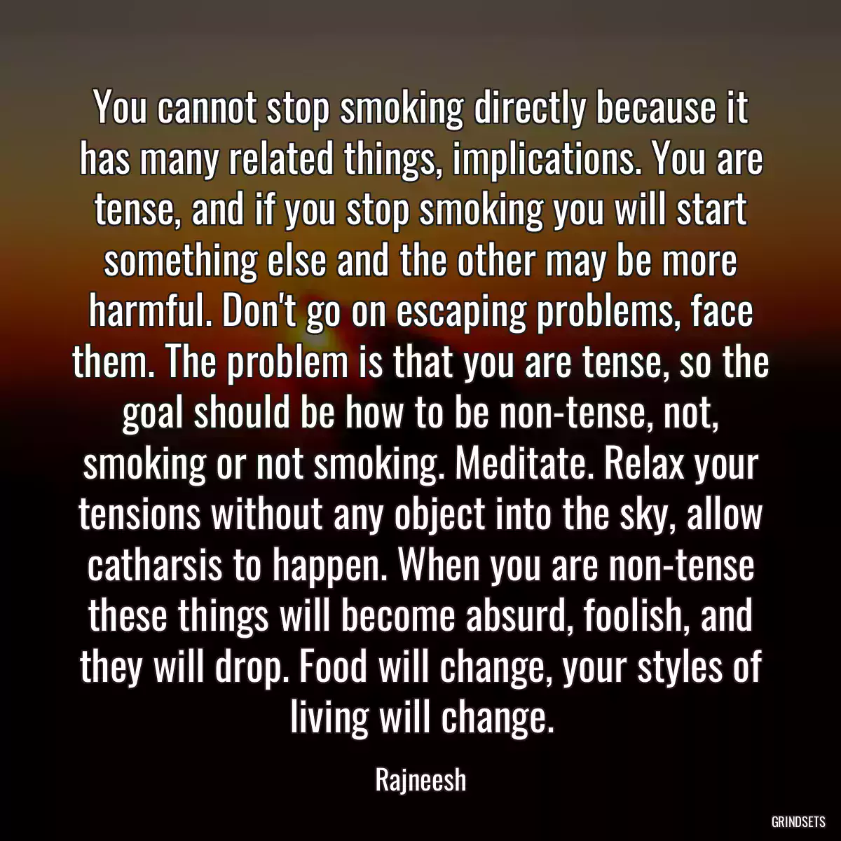 You cannot stop smoking directly because it has many related things, implications. You are tense, and if you stop smoking you will start something else and the other may be more harmful. Don\'t go on escaping problems, face them. The problem is that you are tense, so the goal should be how to be non-tense, not, smoking or not smoking. Meditate. Relax your tensions without any object into the sky, allow catharsis to happen. When you are non-tense these things will become absurd, foolish, and they will drop. Food will change, your styles of living will change.