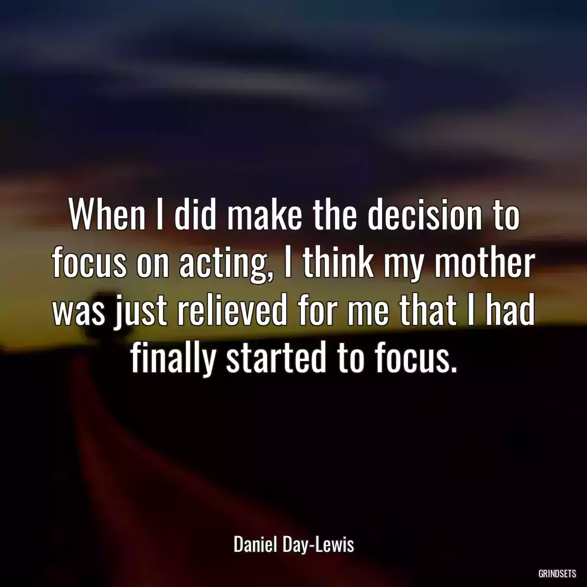 When I did make the decision to focus on acting, I think my mother was just relieved for me that I had finally started to focus.