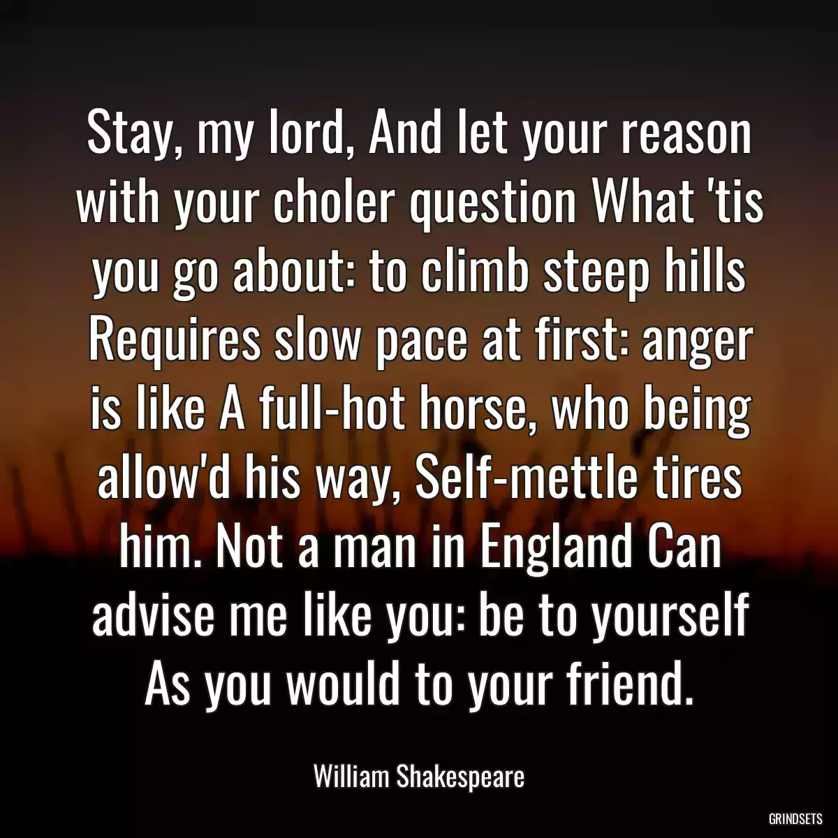 Stay, my lord, And let your reason with your choler question What \'tis you go about: to climb steep hills Requires slow pace at first: anger is like A full-hot horse, who being allow\'d his way, Self-mettle tires him. Not a man in England Can advise me like you: be to yourself As you would to your friend.