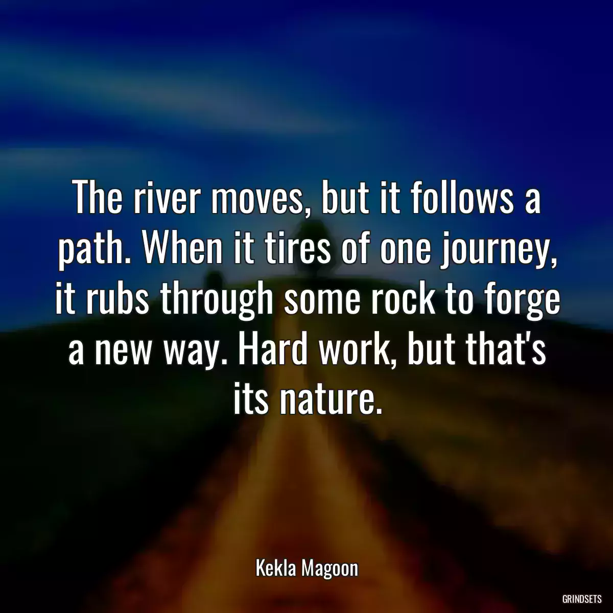 The river moves, but it follows a path. When it tires of one journey, it rubs through some rock to forge a new way. Hard work, but that\'s its nature.