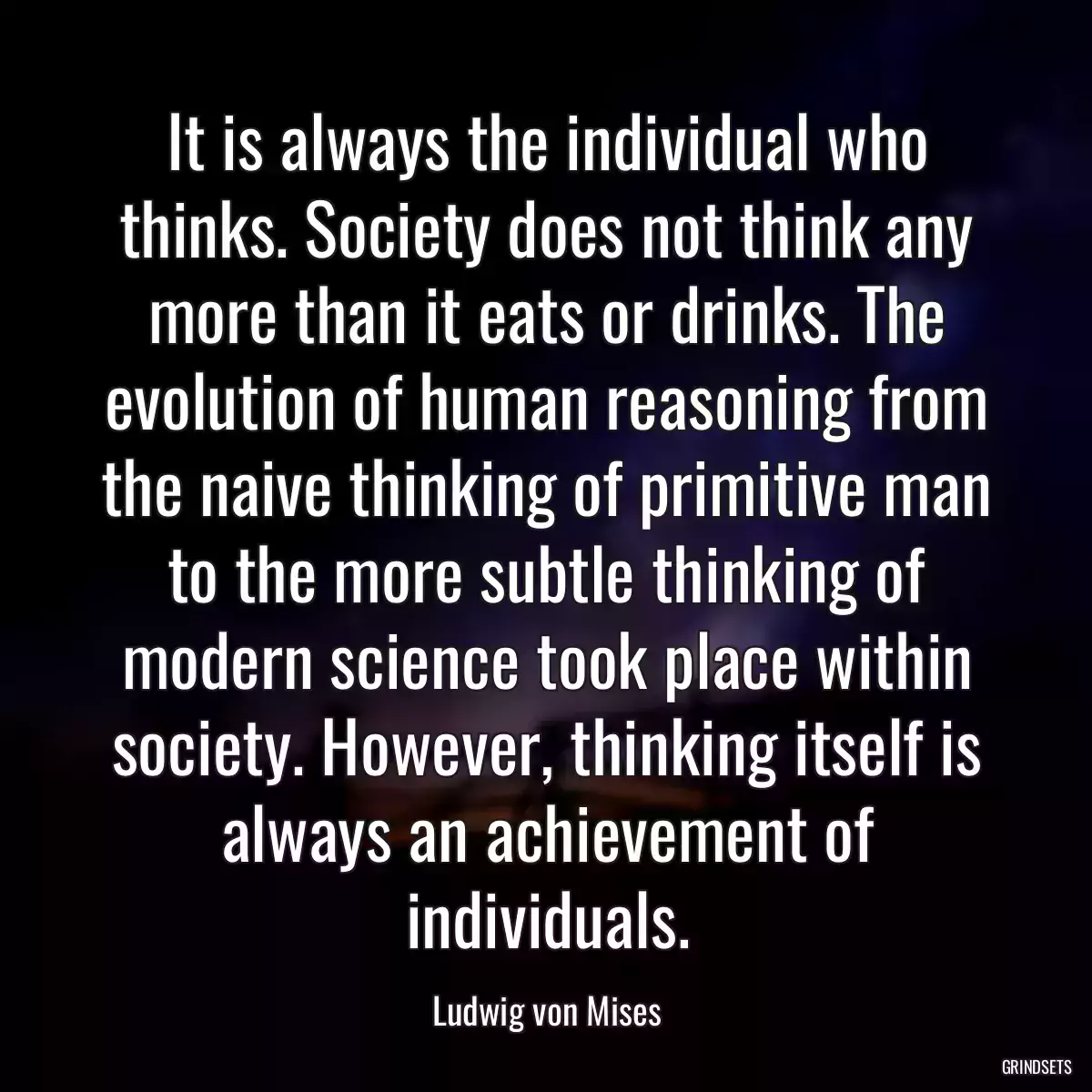 It is always the individual who thinks. Society does not think any more than it eats or drinks. The evolution of human reasoning from the naive thinking of primitive man to the more subtle thinking of modern science took place within society. However, thinking itself is always an achievement of individuals.