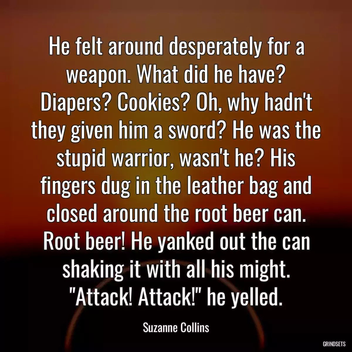 He felt around desperately for a weapon. What did he have? Diapers? Cookies? Oh, why hadn\'t they given him a sword? He was the stupid warrior, wasn\'t he? His fingers dug in the leather bag and closed around the root beer can. Root beer! He yanked out the can shaking it with all his might. \