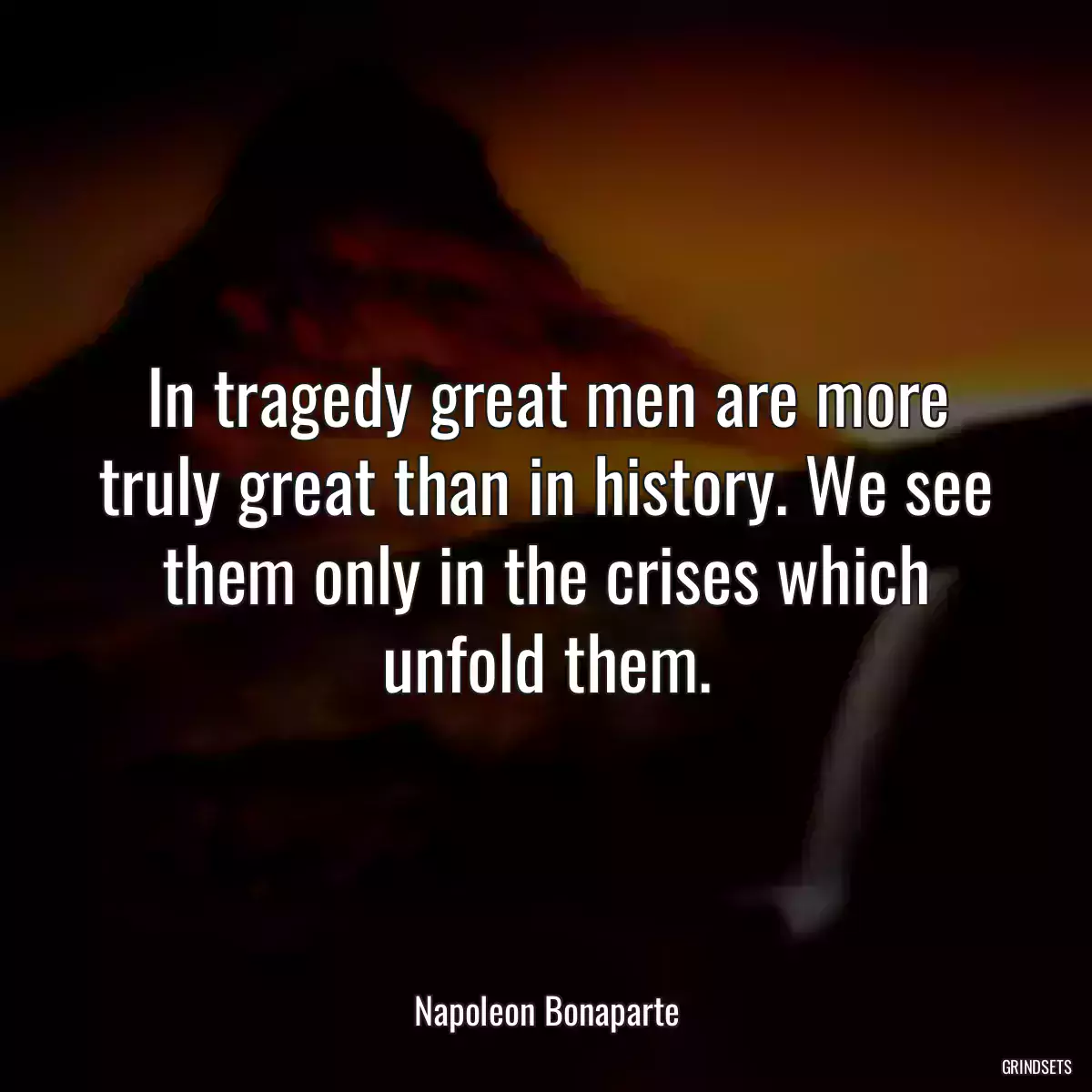In tragedy great men are more truly great than in history. We see them only in the crises which unfold them.