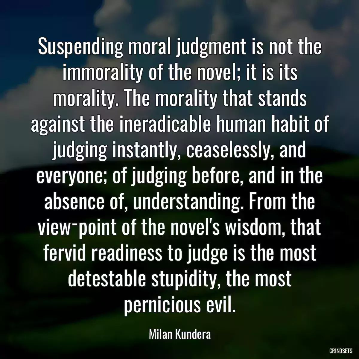 Suspending moral judgment is not the immorality of the novel; it is its morality. The morality that stands against the ineradicable human habit of judging instantly, ceaselessly, and everyone; of judging before, and in the absence of, understanding. From the view­point of the novel\'s wisdom, that fervid readiness to judge is the most detestable stupidity, the most pernicious evil.