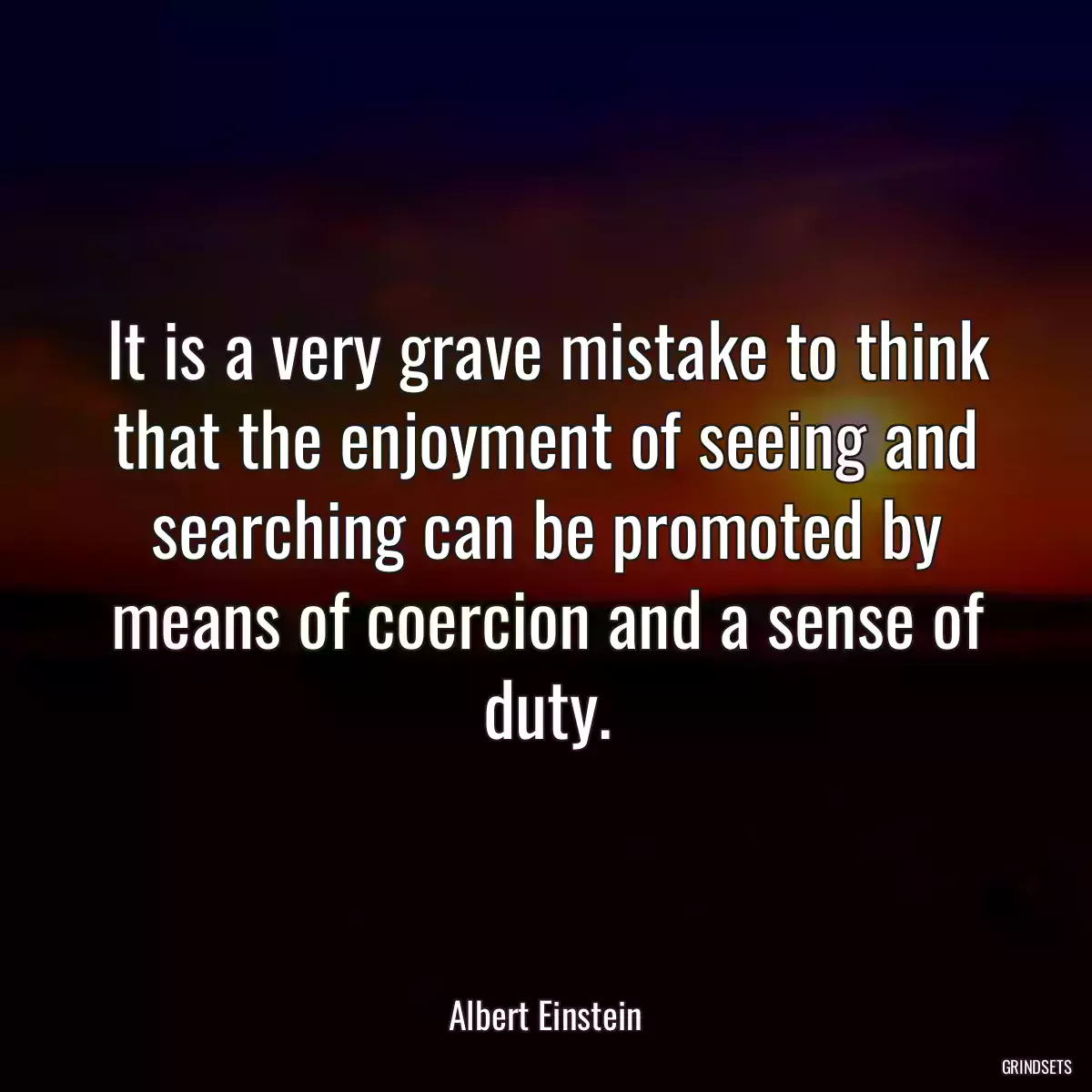 It is a very grave mistake to think that the enjoyment of seeing and searching can be promoted by means of coercion and a sense of duty.