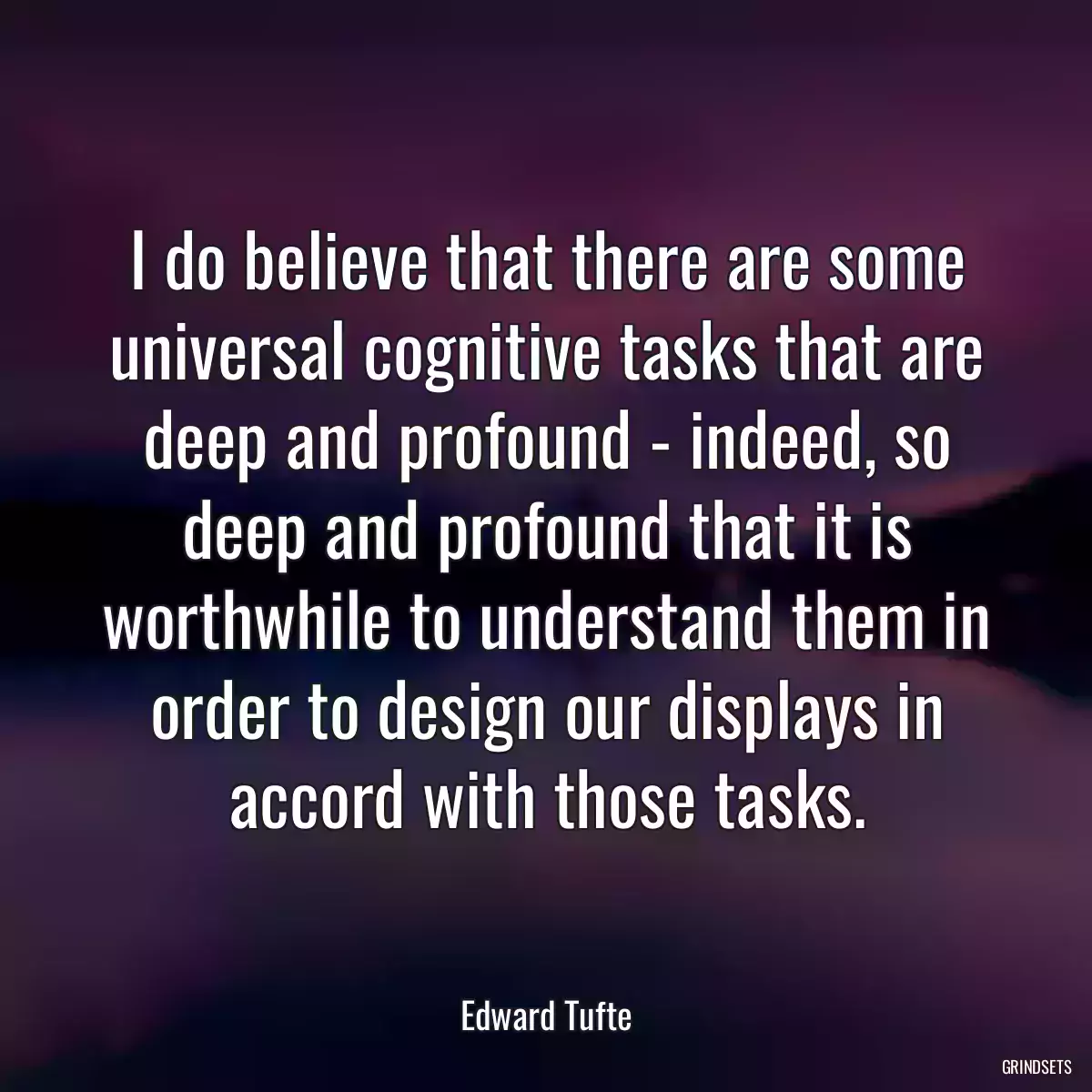 I do believe that there are some universal cognitive tasks that are deep and profound - indeed, so deep and profound that it is worthwhile to understand them in order to design our displays in accord with those tasks.