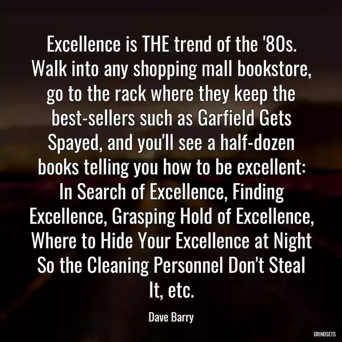 Excellence is THE trend of the \'80s. Walk into any shopping mall bookstore, go to the rack where they keep the best-sellers such as Garfield Gets Spayed, and you\'ll see a half-dozen books telling you how to be excellent: In Search of Excellence, Finding Excellence, Grasping Hold of Excellence, Where to Hide Your Excellence at Night So the Cleaning Personnel Don\'t Steal It, etc.