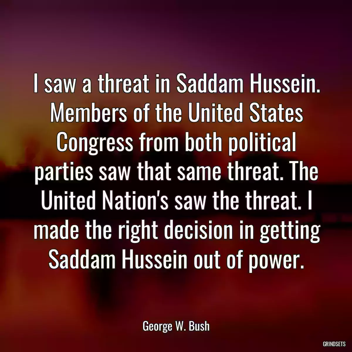 I saw a threat in Saddam Hussein. Members of the United States Congress from both political parties saw that same threat. The United Nation\'s saw the threat. I made the right decision in getting Saddam Hussein out of power.