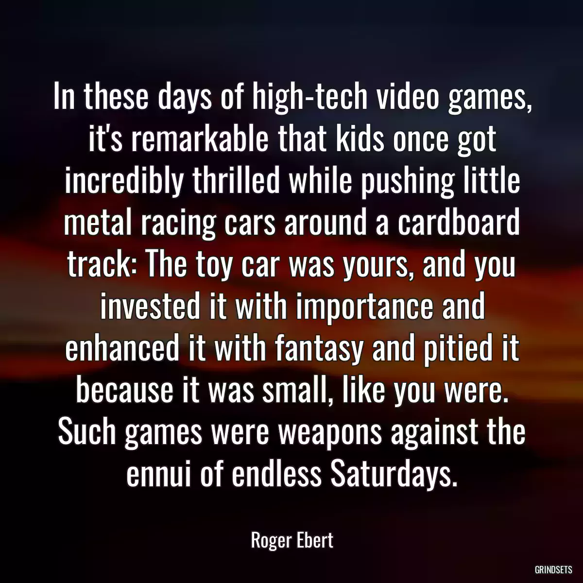 In these days of high-tech video games, it\'s remarkable that kids once got incredibly thrilled while pushing little metal racing cars around a cardboard track: The toy car was yours, and you invested it with importance and enhanced it with fantasy and pitied it because it was small, like you were. Such games were weapons against the ennui of endless Saturdays.