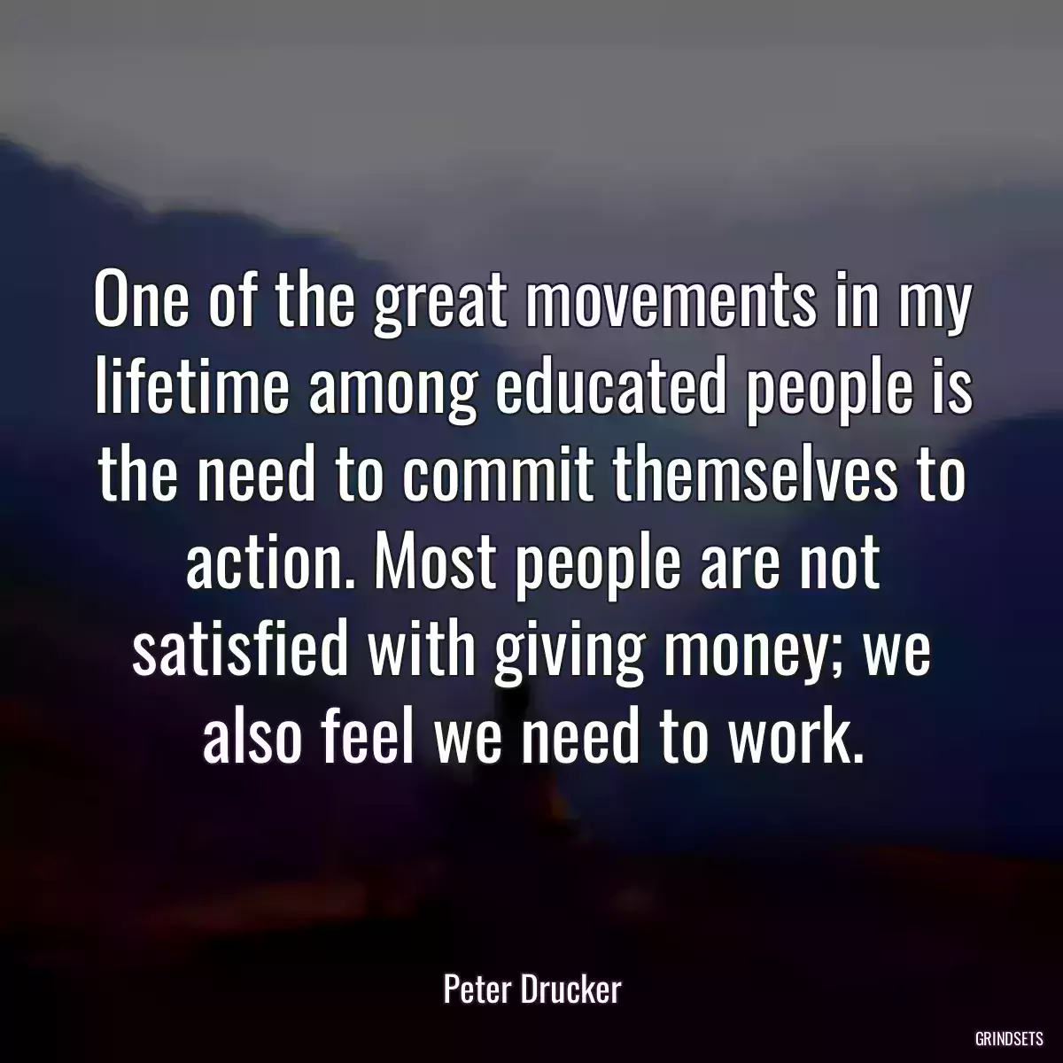 One of the great movements in my lifetime among educated people is the need to commit themselves to action. Most people are not satisfied with giving money; we also feel we need to work.