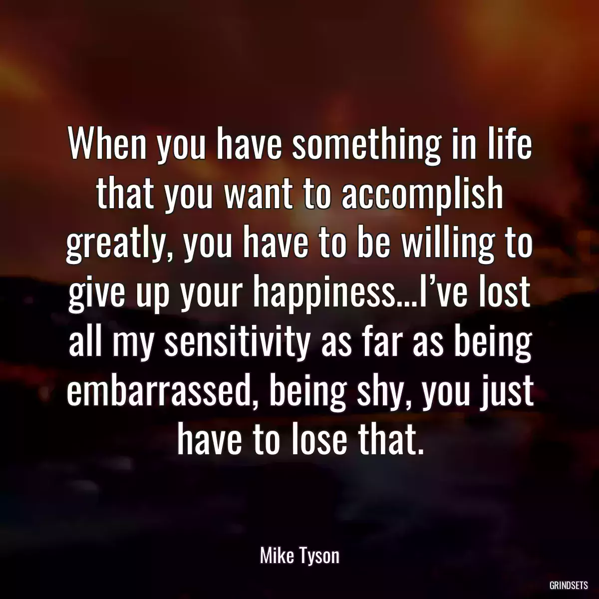 When you have something in life that you want to accomplish greatly, you have to be willing to give up your happiness…I’ve lost all my sensitivity as far as being embarrassed, being shy, you just have to lose that.